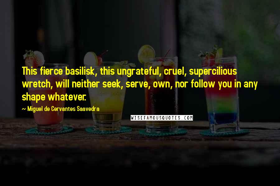 Miguel De Cervantes Saavedra Quotes: This fierce basilisk, this ungrateful, cruel, supercilious wretch, will neither seek, serve, own, nor follow you in any shape whatever.