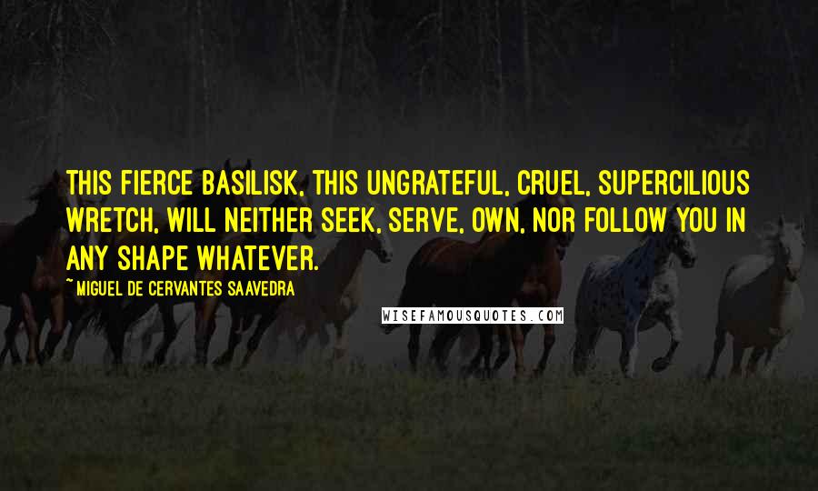 Miguel De Cervantes Saavedra Quotes: This fierce basilisk, this ungrateful, cruel, supercilious wretch, will neither seek, serve, own, nor follow you in any shape whatever.