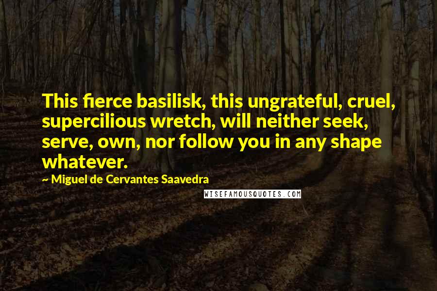Miguel De Cervantes Saavedra Quotes: This fierce basilisk, this ungrateful, cruel, supercilious wretch, will neither seek, serve, own, nor follow you in any shape whatever.