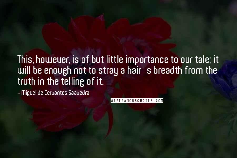 Miguel De Cervantes Saavedra Quotes: This, however, is of but little importance to our tale; it will be enough not to stray a hair's breadth from the truth in the telling of it.