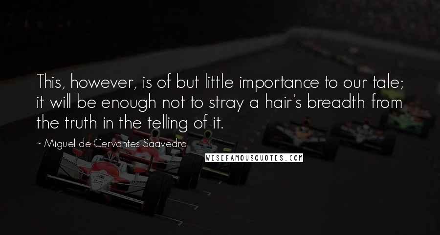 Miguel De Cervantes Saavedra Quotes: This, however, is of but little importance to our tale; it will be enough not to stray a hair's breadth from the truth in the telling of it.