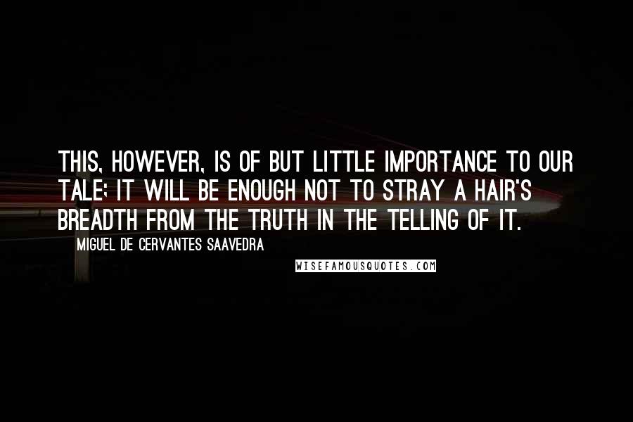 Miguel De Cervantes Saavedra Quotes: This, however, is of but little importance to our tale; it will be enough not to stray a hair's breadth from the truth in the telling of it.