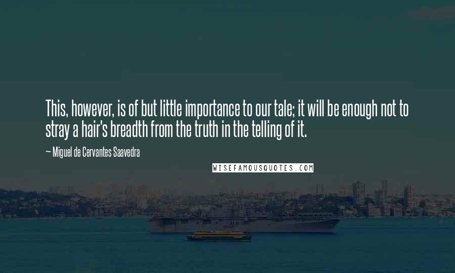 Miguel De Cervantes Saavedra Quotes: This, however, is of but little importance to our tale; it will be enough not to stray a hair's breadth from the truth in the telling of it.