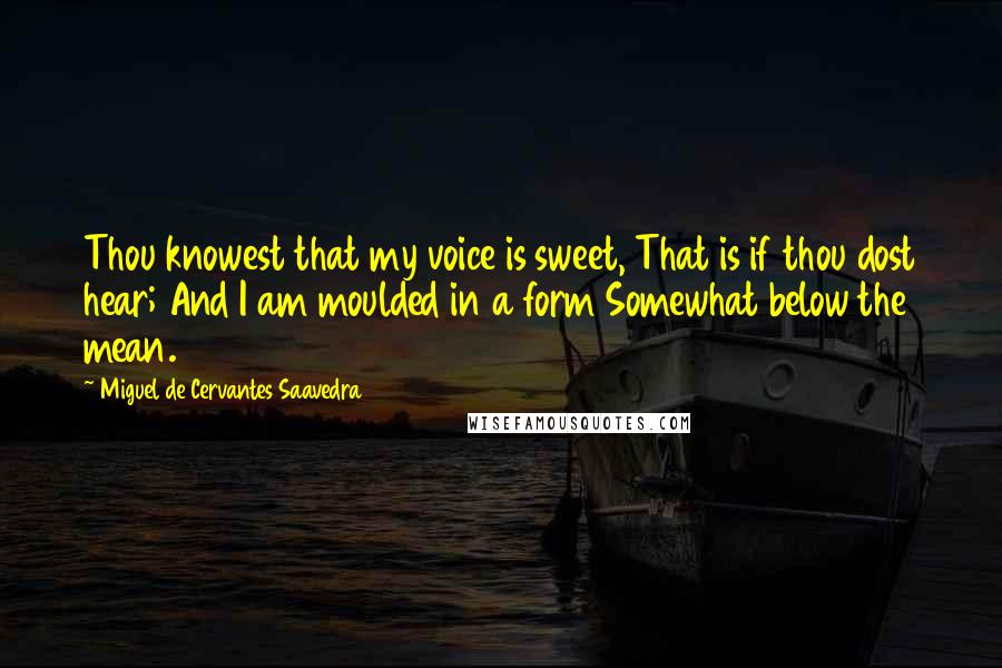 Miguel De Cervantes Saavedra Quotes: Thou knowest that my voice is sweet, That is if thou dost hear; And I am moulded in a form Somewhat below the mean.