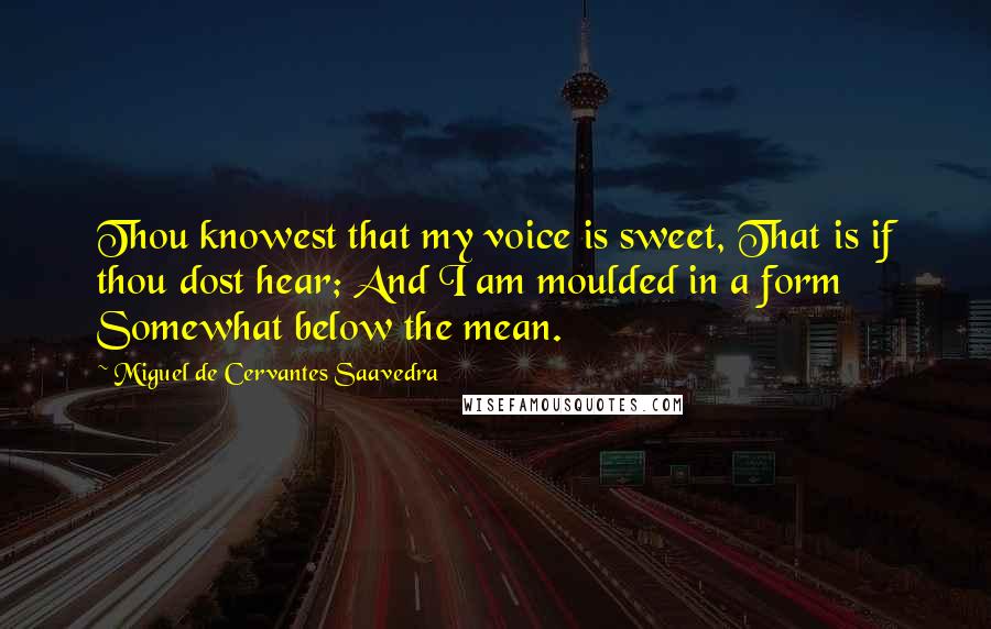 Miguel De Cervantes Saavedra Quotes: Thou knowest that my voice is sweet, That is if thou dost hear; And I am moulded in a form Somewhat below the mean.