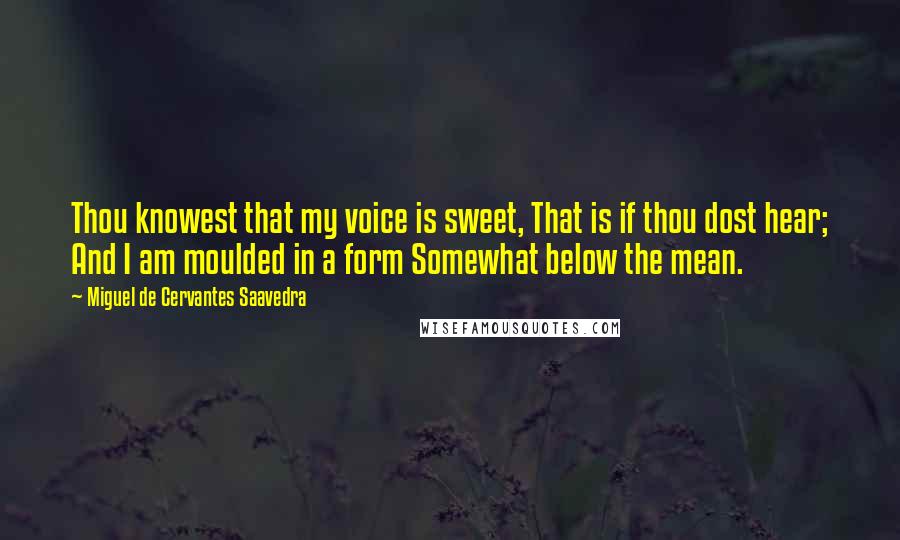 Miguel De Cervantes Saavedra Quotes: Thou knowest that my voice is sweet, That is if thou dost hear; And I am moulded in a form Somewhat below the mean.