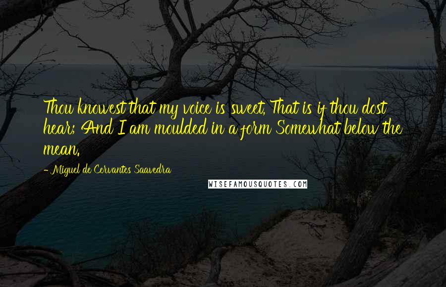 Miguel De Cervantes Saavedra Quotes: Thou knowest that my voice is sweet, That is if thou dost hear; And I am moulded in a form Somewhat below the mean.