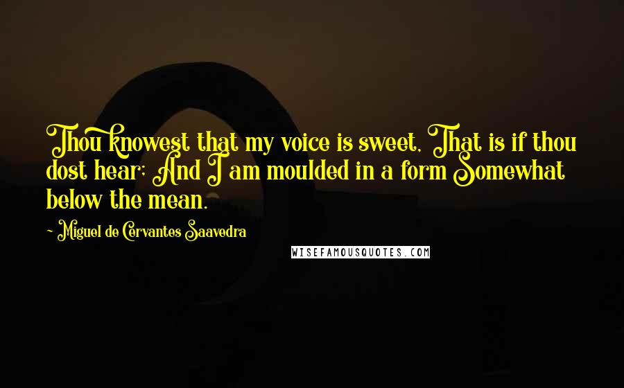 Miguel De Cervantes Saavedra Quotes: Thou knowest that my voice is sweet, That is if thou dost hear; And I am moulded in a form Somewhat below the mean.