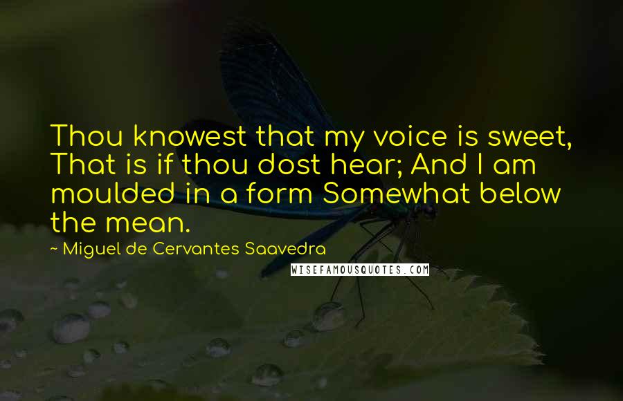 Miguel De Cervantes Saavedra Quotes: Thou knowest that my voice is sweet, That is if thou dost hear; And I am moulded in a form Somewhat below the mean.