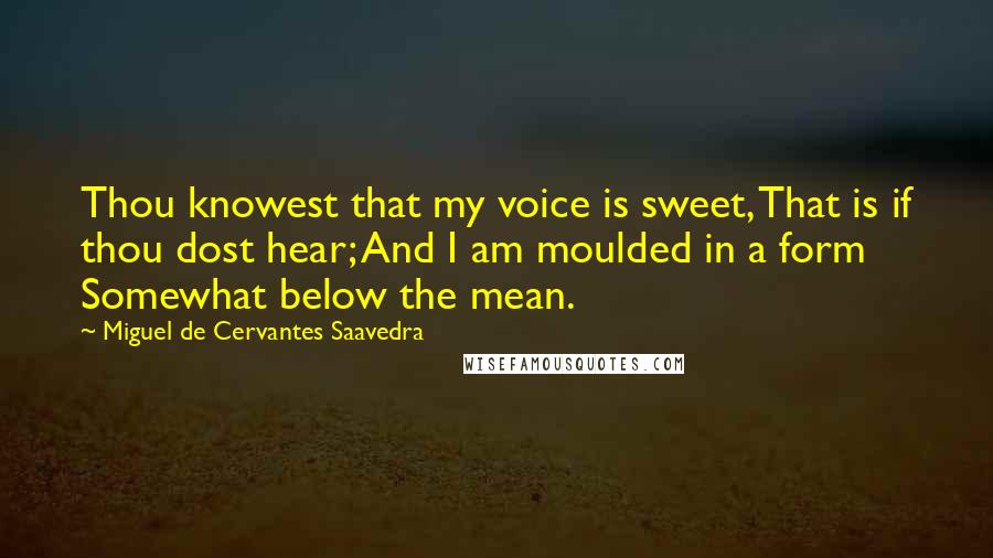 Miguel De Cervantes Saavedra Quotes: Thou knowest that my voice is sweet, That is if thou dost hear; And I am moulded in a form Somewhat below the mean.