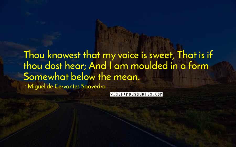 Miguel De Cervantes Saavedra Quotes: Thou knowest that my voice is sweet, That is if thou dost hear; And I am moulded in a form Somewhat below the mean.