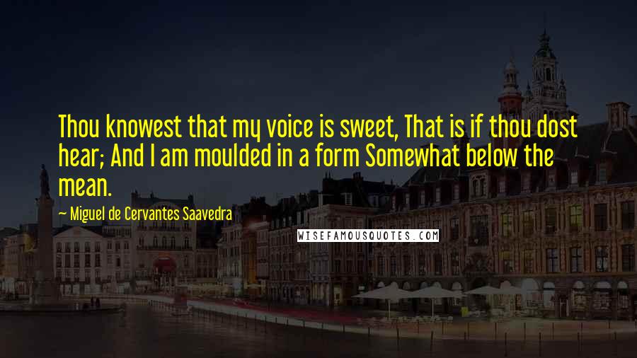 Miguel De Cervantes Saavedra Quotes: Thou knowest that my voice is sweet, That is if thou dost hear; And I am moulded in a form Somewhat below the mean.