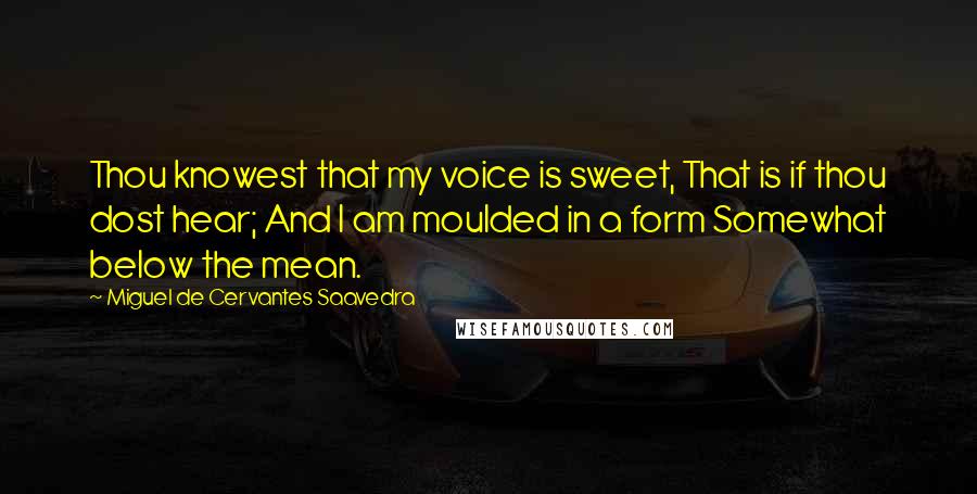 Miguel De Cervantes Saavedra Quotes: Thou knowest that my voice is sweet, That is if thou dost hear; And I am moulded in a form Somewhat below the mean.