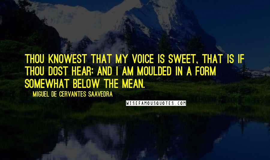 Miguel De Cervantes Saavedra Quotes: Thou knowest that my voice is sweet, That is if thou dost hear; And I am moulded in a form Somewhat below the mean.