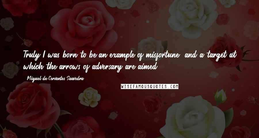 Miguel De Cervantes Saavedra Quotes: Truly I was born to be an example of misfortune, and a target at which the arrows of adversary are aimed.