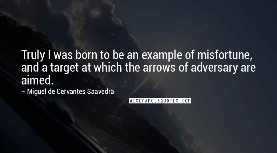 Miguel De Cervantes Saavedra Quotes: Truly I was born to be an example of misfortune, and a target at which the arrows of adversary are aimed.