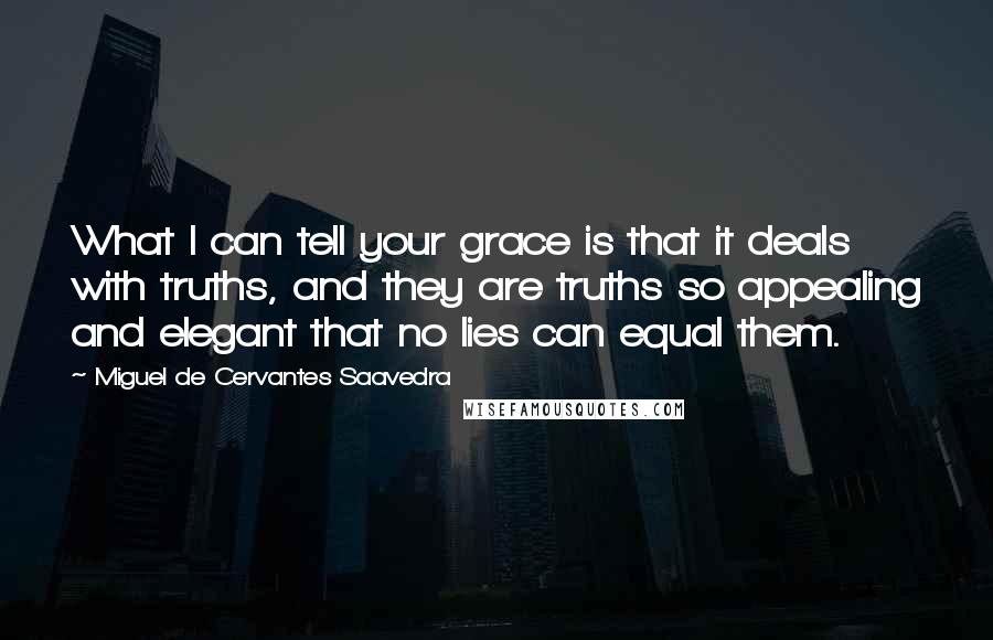 Miguel De Cervantes Saavedra Quotes: What I can tell your grace is that it deals with truths, and they are truths so appealing and elegant that no lies can equal them.