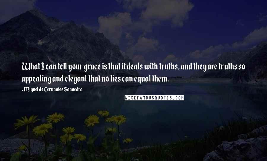 Miguel De Cervantes Saavedra Quotes: What I can tell your grace is that it deals with truths, and they are truths so appealing and elegant that no lies can equal them.