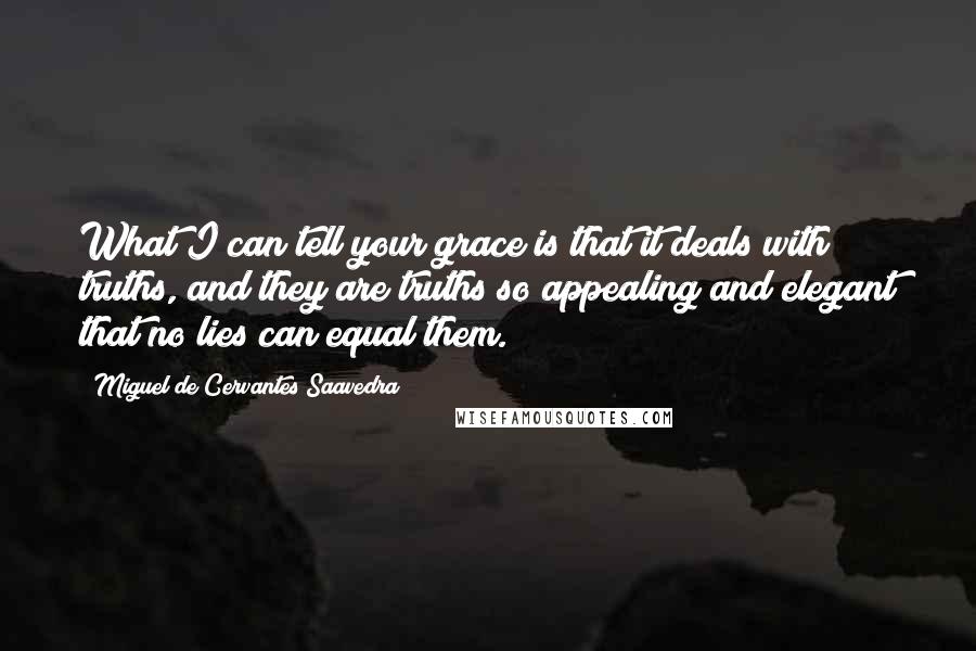 Miguel De Cervantes Saavedra Quotes: What I can tell your grace is that it deals with truths, and they are truths so appealing and elegant that no lies can equal them.