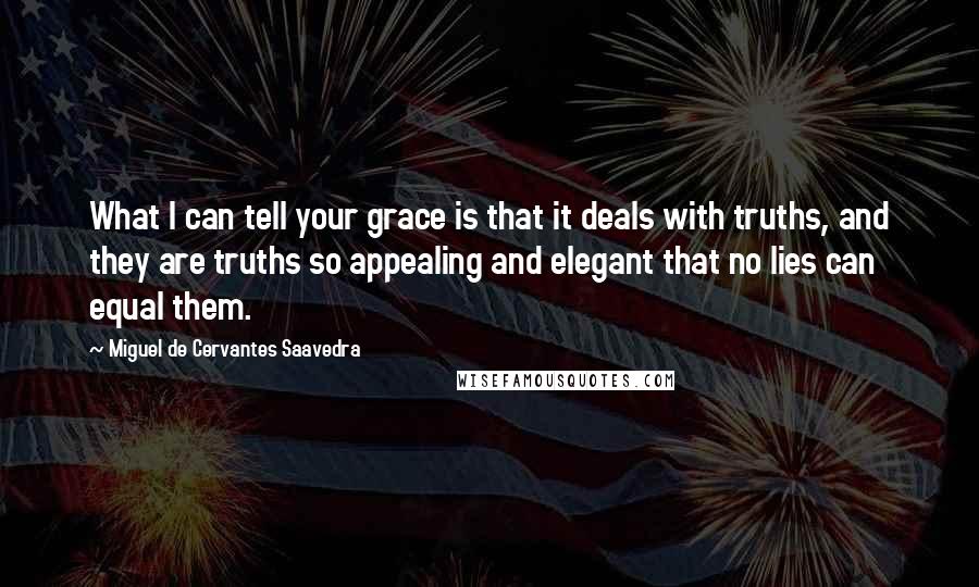 Miguel De Cervantes Saavedra Quotes: What I can tell your grace is that it deals with truths, and they are truths so appealing and elegant that no lies can equal them.