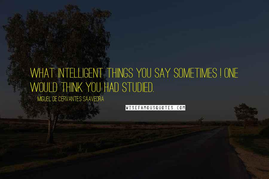 Miguel De Cervantes Saavedra Quotes: What intelligent things you say sometimes ! One would think you had studied.
