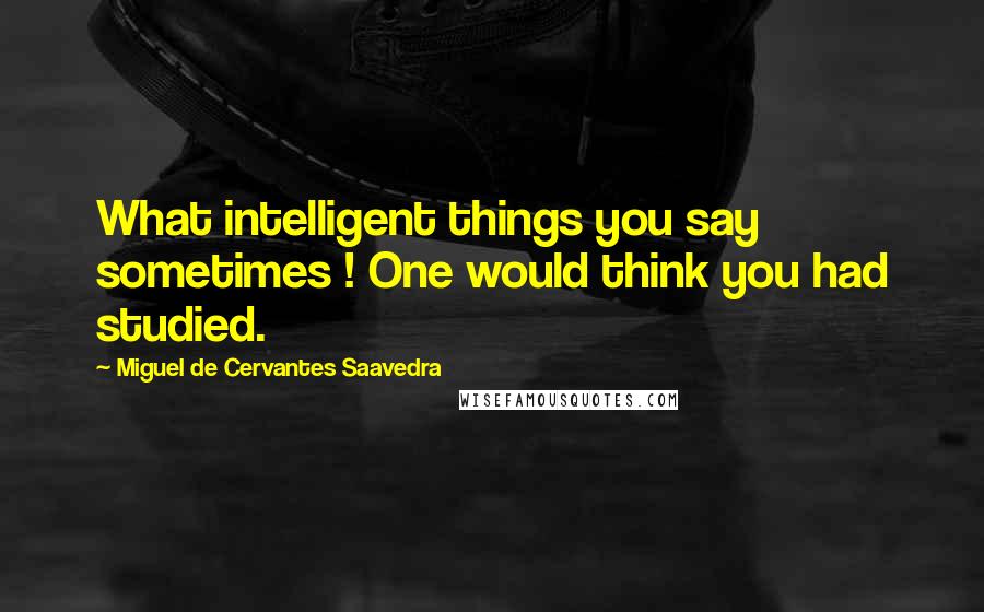 Miguel De Cervantes Saavedra Quotes: What intelligent things you say sometimes ! One would think you had studied.