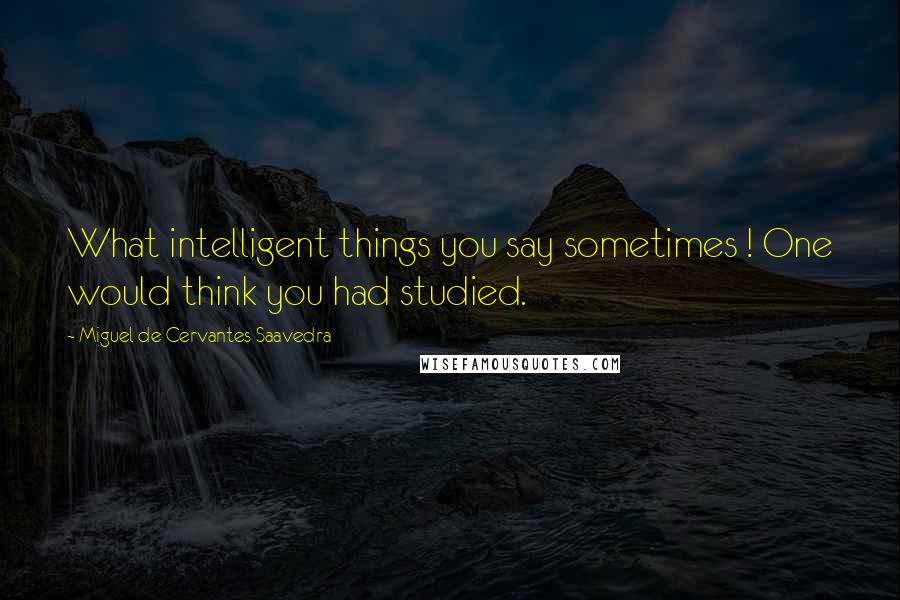 Miguel De Cervantes Saavedra Quotes: What intelligent things you say sometimes ! One would think you had studied.