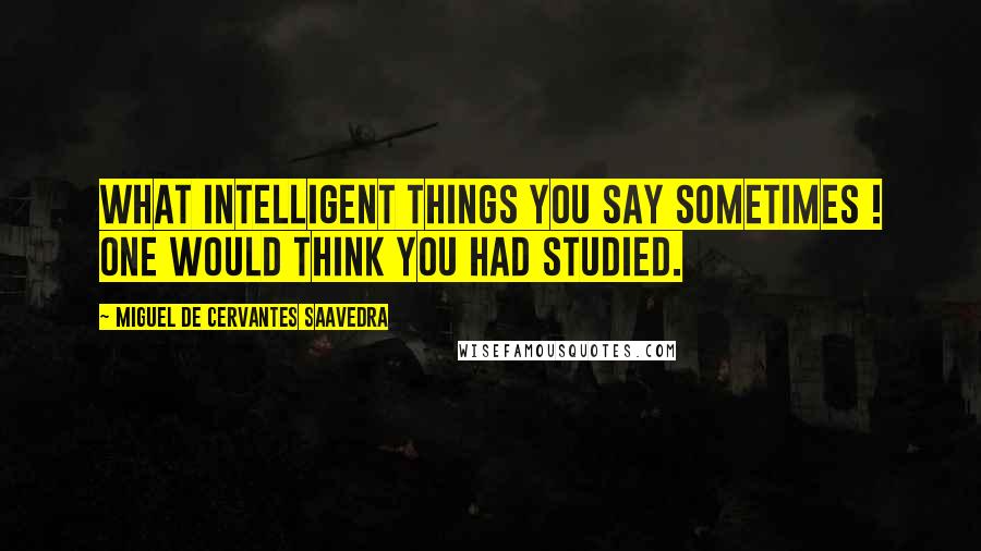 Miguel De Cervantes Saavedra Quotes: What intelligent things you say sometimes ! One would think you had studied.