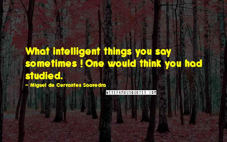 Miguel De Cervantes Saavedra Quotes: What intelligent things you say sometimes ! One would think you had studied.