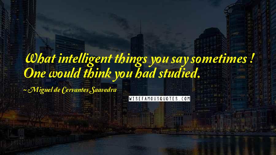 Miguel De Cervantes Saavedra Quotes: What intelligent things you say sometimes ! One would think you had studied.