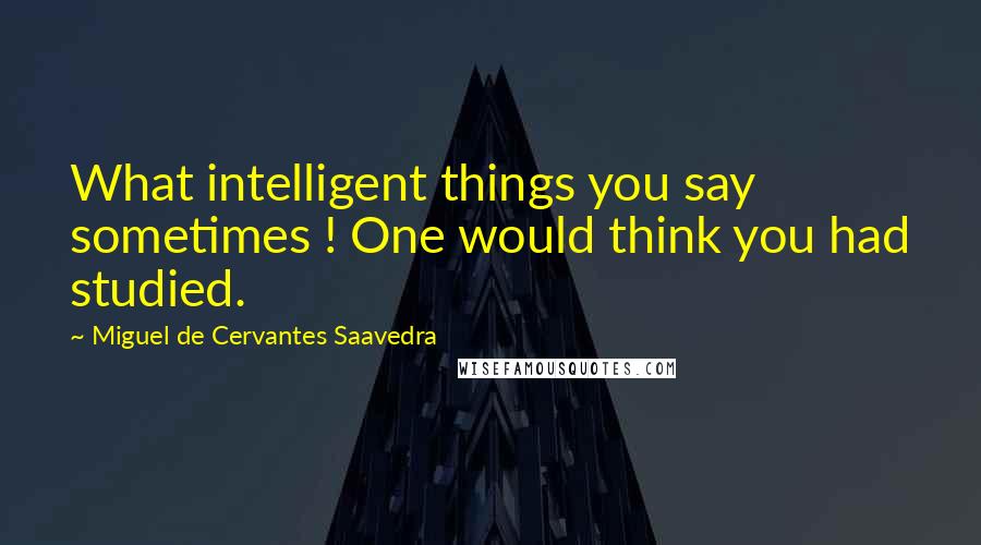 Miguel De Cervantes Saavedra Quotes: What intelligent things you say sometimes ! One would think you had studied.