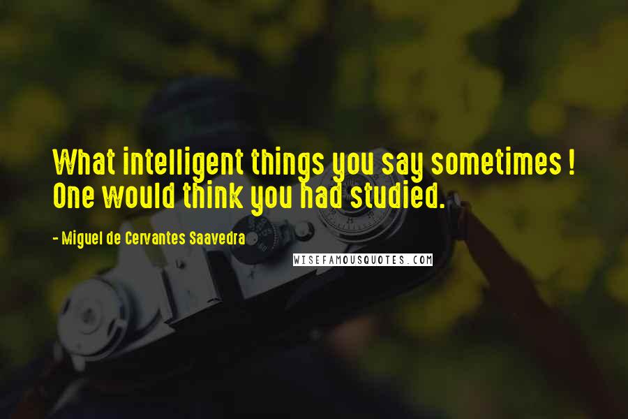 Miguel De Cervantes Saavedra Quotes: What intelligent things you say sometimes ! One would think you had studied.