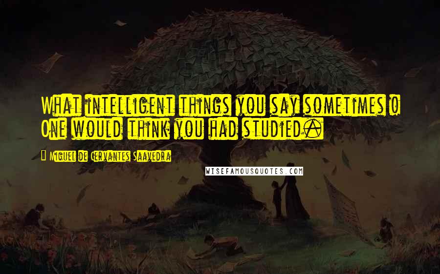 Miguel De Cervantes Saavedra Quotes: What intelligent things you say sometimes ! One would think you had studied.