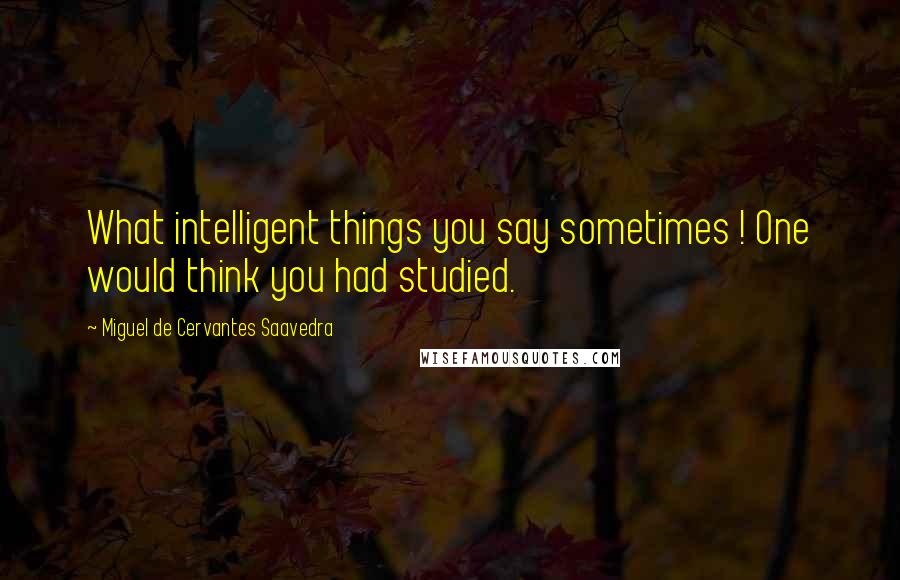 Miguel De Cervantes Saavedra Quotes: What intelligent things you say sometimes ! One would think you had studied.