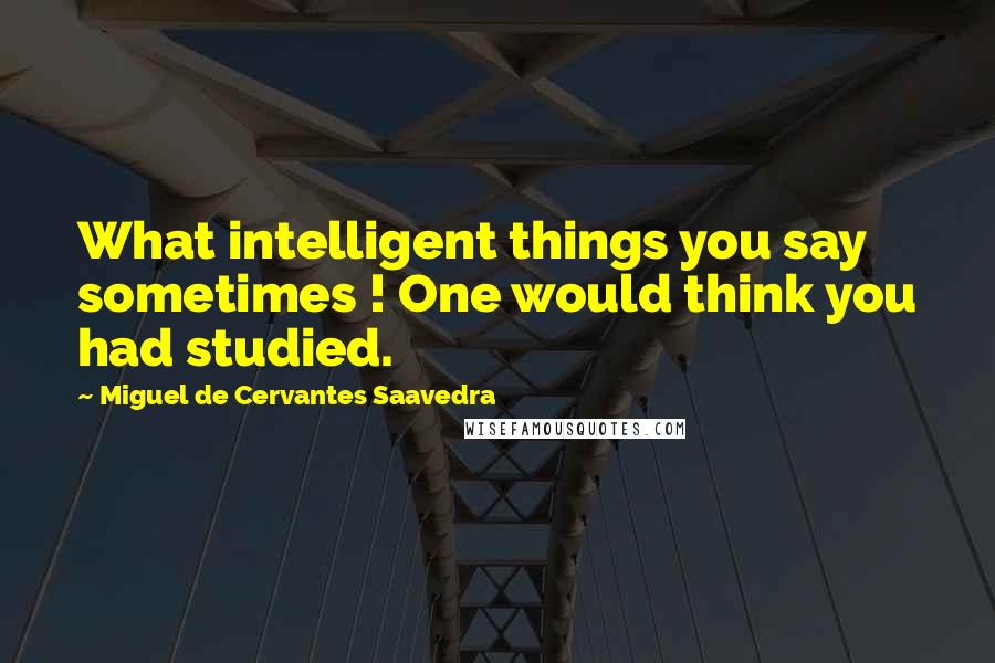 Miguel De Cervantes Saavedra Quotes: What intelligent things you say sometimes ! One would think you had studied.