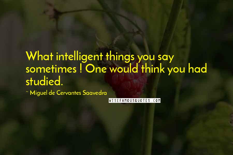 Miguel De Cervantes Saavedra Quotes: What intelligent things you say sometimes ! One would think you had studied.