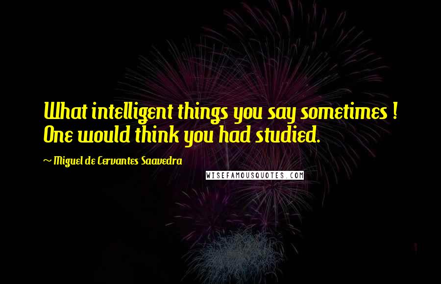 Miguel De Cervantes Saavedra Quotes: What intelligent things you say sometimes ! One would think you had studied.