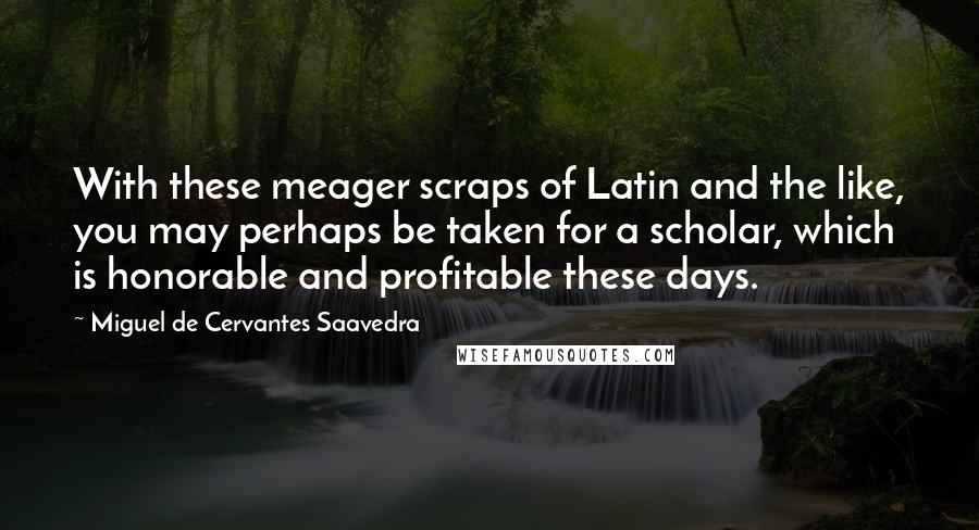 Miguel De Cervantes Saavedra Quotes: With these meager scraps of Latin and the like, you may perhaps be taken for a scholar, which is honorable and profitable these days.