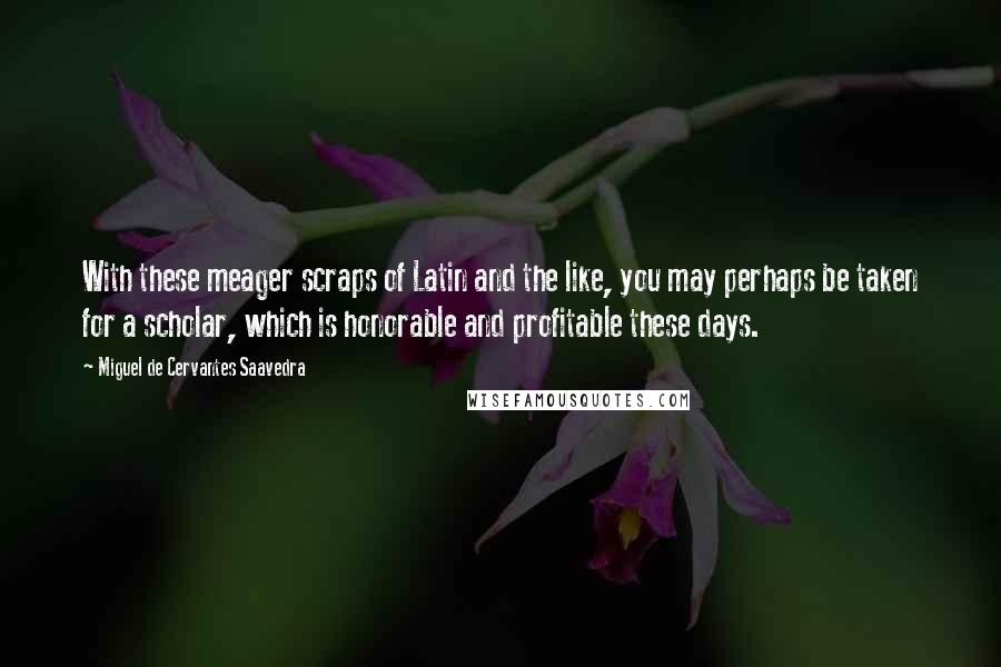 Miguel De Cervantes Saavedra Quotes: With these meager scraps of Latin and the like, you may perhaps be taken for a scholar, which is honorable and profitable these days.