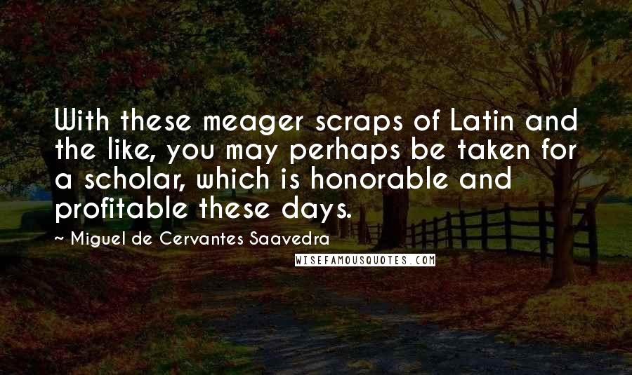 Miguel De Cervantes Saavedra Quotes: With these meager scraps of Latin and the like, you may perhaps be taken for a scholar, which is honorable and profitable these days.