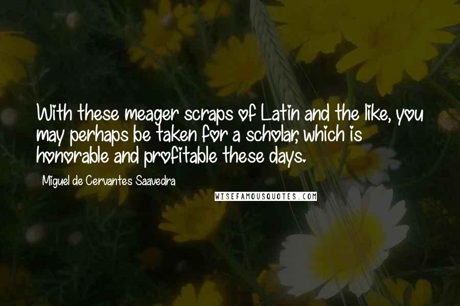 Miguel De Cervantes Saavedra Quotes: With these meager scraps of Latin and the like, you may perhaps be taken for a scholar, which is honorable and profitable these days.