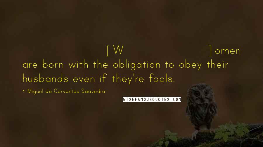 Miguel De Cervantes Saavedra Quotes: [W]omen are born with the obligation to obey their husbands even if they're fools.