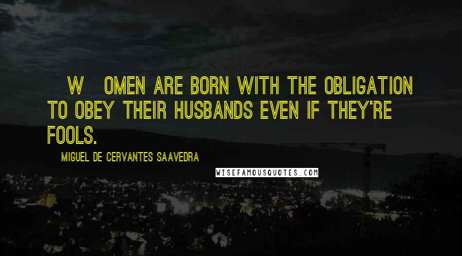 Miguel De Cervantes Saavedra Quotes: [W]omen are born with the obligation to obey their husbands even if they're fools.