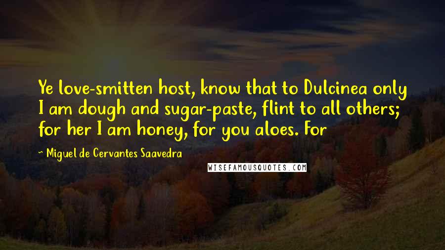 Miguel De Cervantes Saavedra Quotes: Ye love-smitten host, know that to Dulcinea only I am dough and sugar-paste, flint to all others; for her I am honey, for you aloes. For