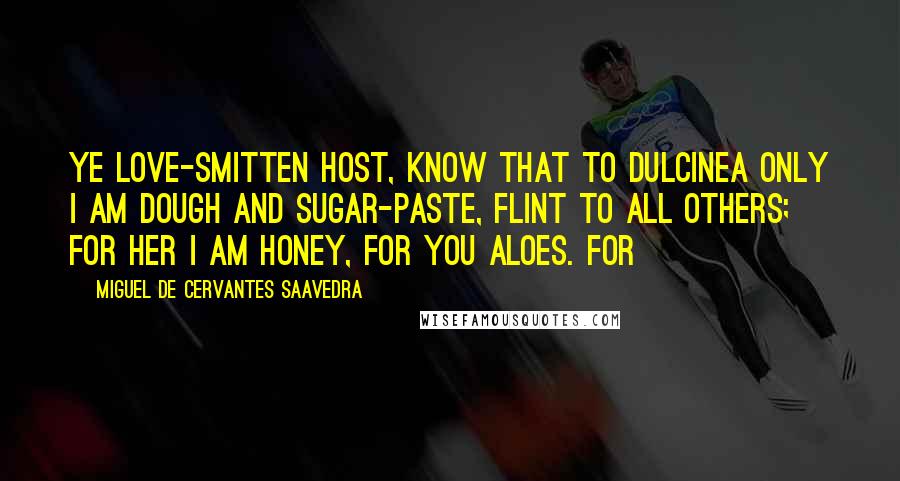 Miguel De Cervantes Saavedra Quotes: Ye love-smitten host, know that to Dulcinea only I am dough and sugar-paste, flint to all others; for her I am honey, for you aloes. For