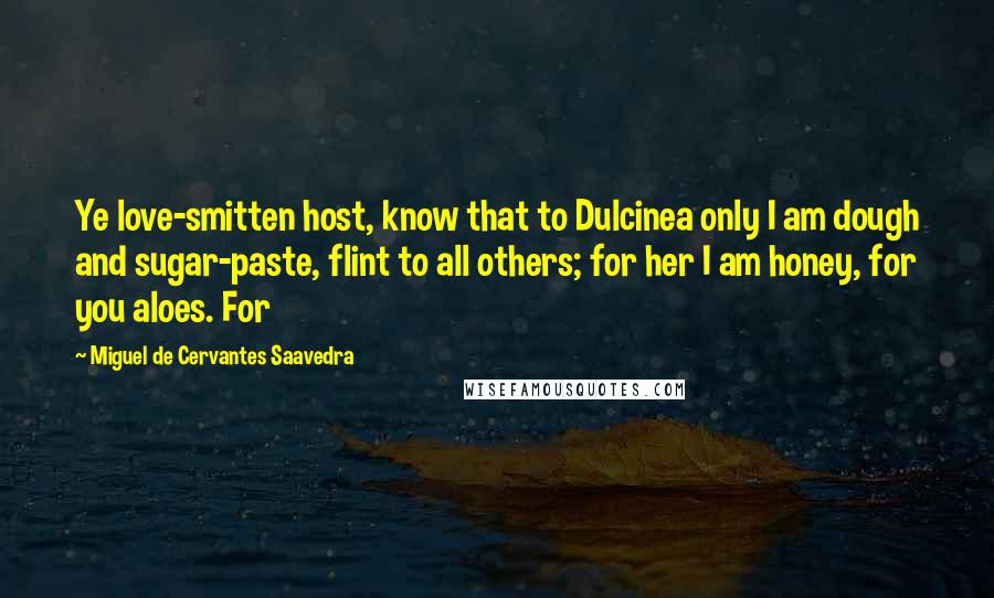 Miguel De Cervantes Saavedra Quotes: Ye love-smitten host, know that to Dulcinea only I am dough and sugar-paste, flint to all others; for her I am honey, for you aloes. For