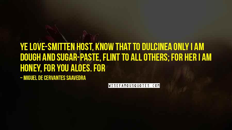 Miguel De Cervantes Saavedra Quotes: Ye love-smitten host, know that to Dulcinea only I am dough and sugar-paste, flint to all others; for her I am honey, for you aloes. For