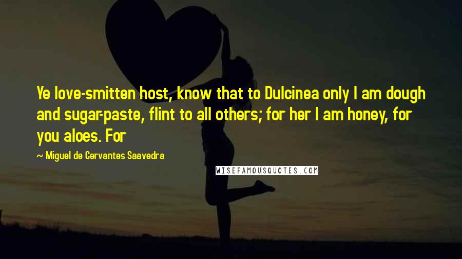 Miguel De Cervantes Saavedra Quotes: Ye love-smitten host, know that to Dulcinea only I am dough and sugar-paste, flint to all others; for her I am honey, for you aloes. For