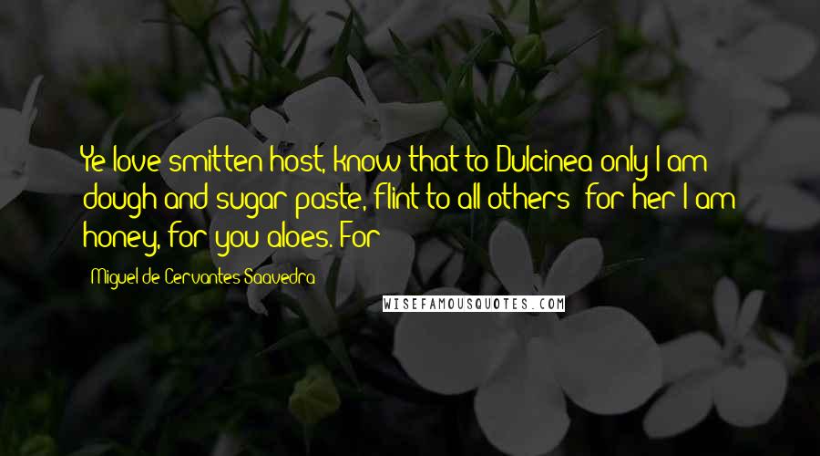 Miguel De Cervantes Saavedra Quotes: Ye love-smitten host, know that to Dulcinea only I am dough and sugar-paste, flint to all others; for her I am honey, for you aloes. For