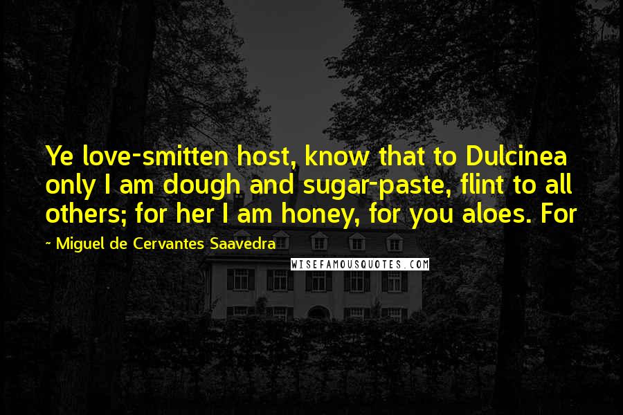 Miguel De Cervantes Saavedra Quotes: Ye love-smitten host, know that to Dulcinea only I am dough and sugar-paste, flint to all others; for her I am honey, for you aloes. For